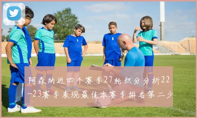 阿森纳近四个赛季27轮积分分析22-23赛季表现最佳本赛季排名第二少
