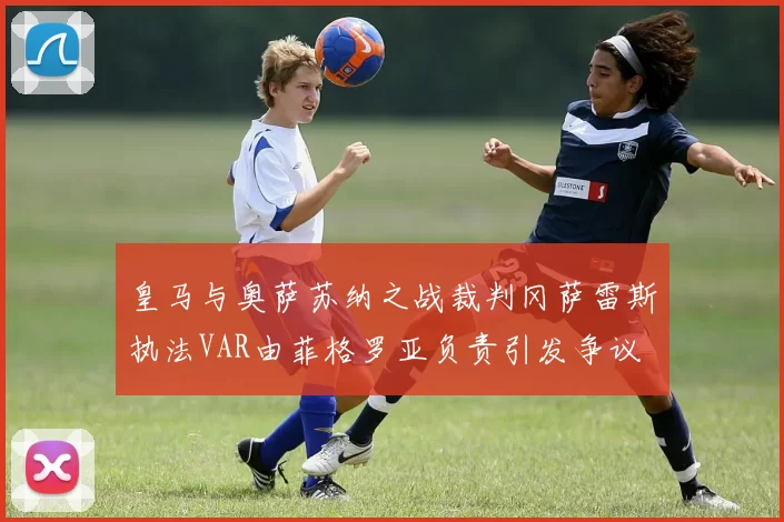 皇马与奥萨苏纳之战裁判冈萨雷斯执法VAR由菲格罗亚负责引发争议