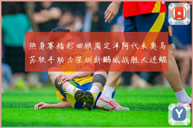 热身赛精彩回顾周定洋阿代米奥乌苏联手助力深圳新鹏城战胜大连鲲城