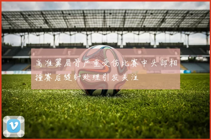 高准翼眉骨严重受伤比赛中头部相撞赛后缝针处理引发关注