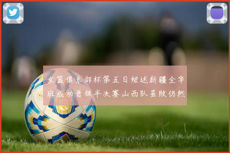 女篮俱乐部杯第五日综述新疆全华班成功晋级半决赛山西队虽败仍然晋级