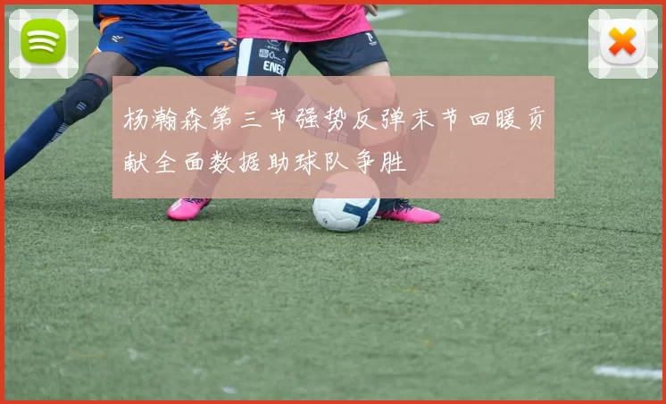 杨瀚森第三节强势反弹末节回暖贡献全面数据助球队争胜