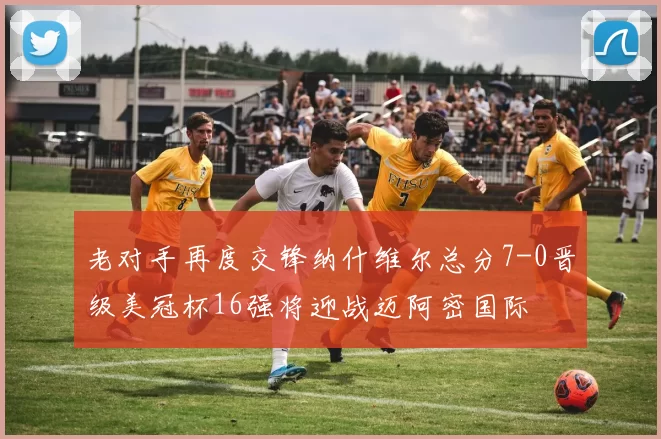 老对手再度交锋纳什维尔总分7-0晋级美冠杯16强将迎战迈阿密国际