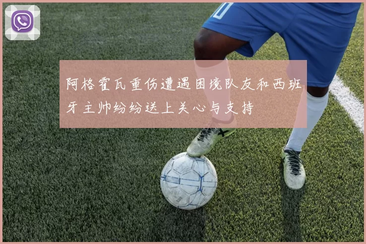 阿格霍瓦重伤遭遇困境队友和西班牙主帅纷纷送上关心与支持