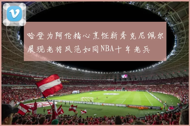 哈登为阿伦精心烹饪新秀克尼佩尔展现老将风范如同NBA十年老兵