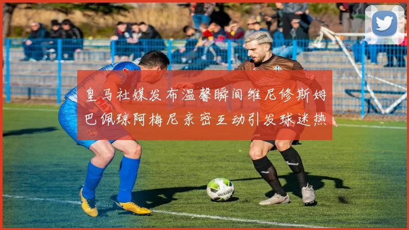皇马社媒发布温馨瞬间维尼修斯姆巴佩琼阿梅尼亲密互动引发球迷热议