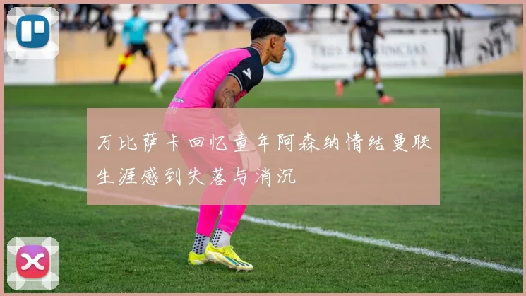 万比萨卡回忆童年阿森纳情结曼联生涯感到失落与消沉