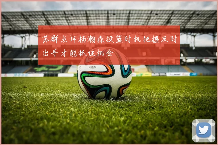 苏群点评杨瀚森投篮时机把握及时出手才能抓住机会