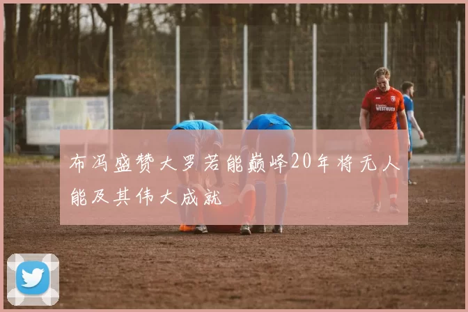 布冯盛赞大罗若能巅峰20年将无人能及其伟大成就