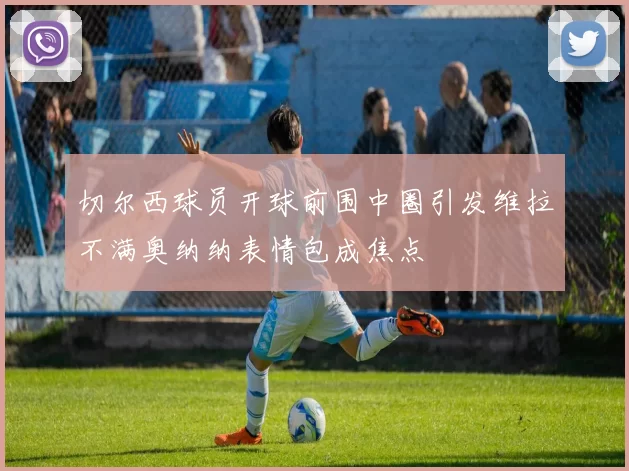 切尔西球员开球前围中圈引发维拉不满奥纳纳表情包成焦点