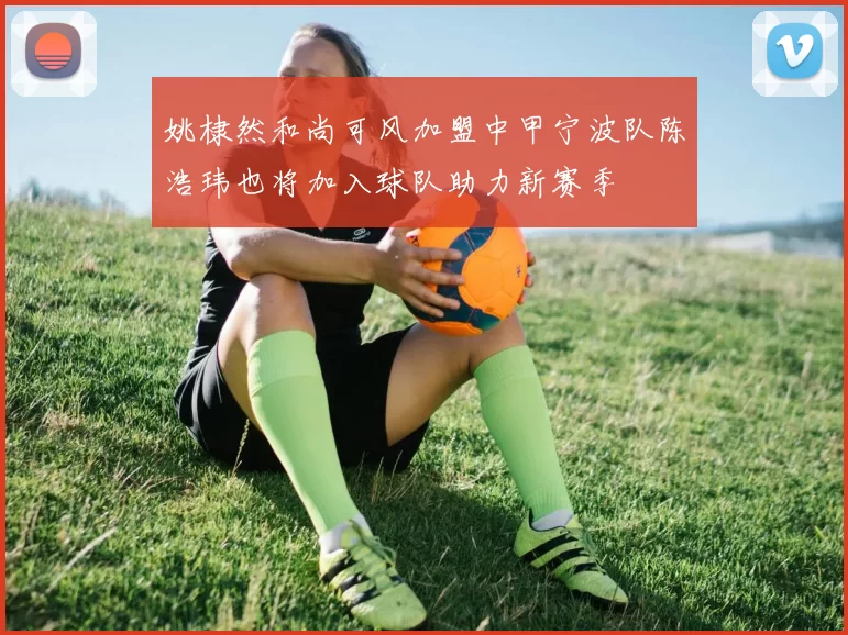 姚棣然和尚可风加盟中甲宁波队陈浩玮也将加入球队助力新赛季