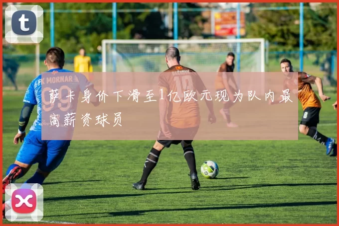 萨卡身价下滑至1亿欧元现为队内最高薪资球员
